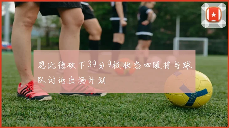 恩比德砍下39分9板状态回暖将与球队讨论出场计划