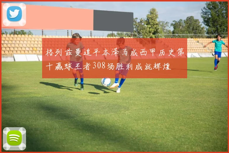 格列兹曼追平本泽马成西甲历史第十赢球王者308场胜利成就辉煌
