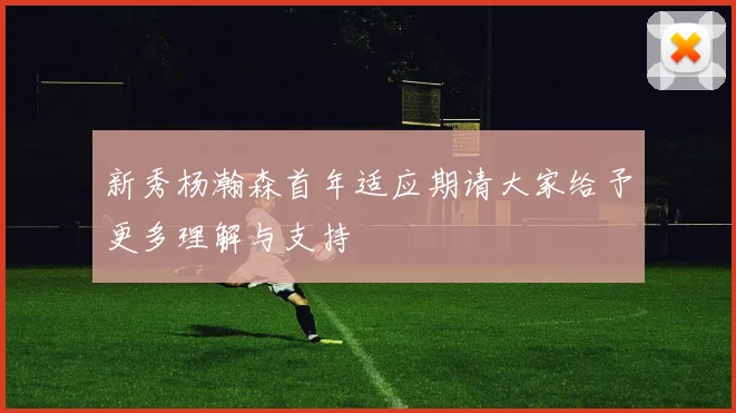 新秀杨瀚森首年适应期请大家给予更多理解与支持
