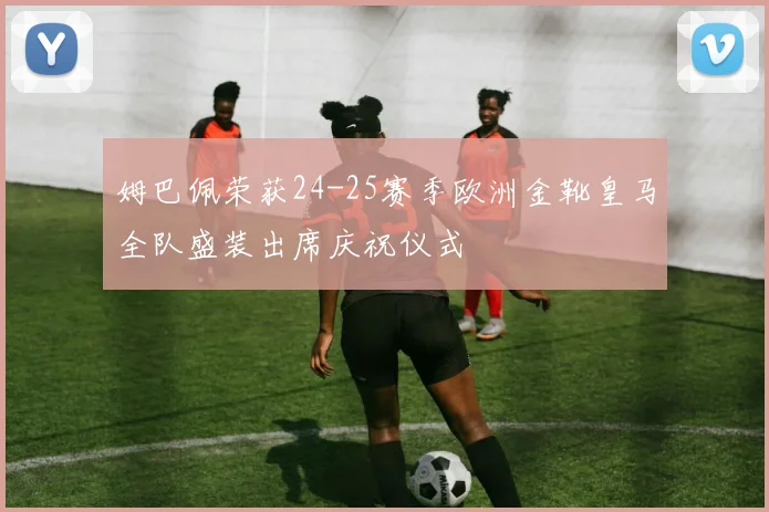 姆巴佩荣获24-25赛季欧洲金靴皇马全队盛装出席庆祝仪式
