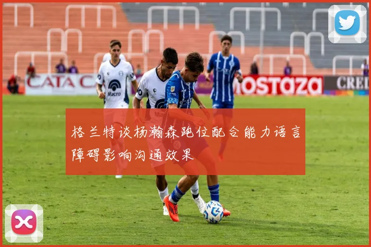 格兰特谈杨瀚森跑位配合能力语言障碍影响沟通效果