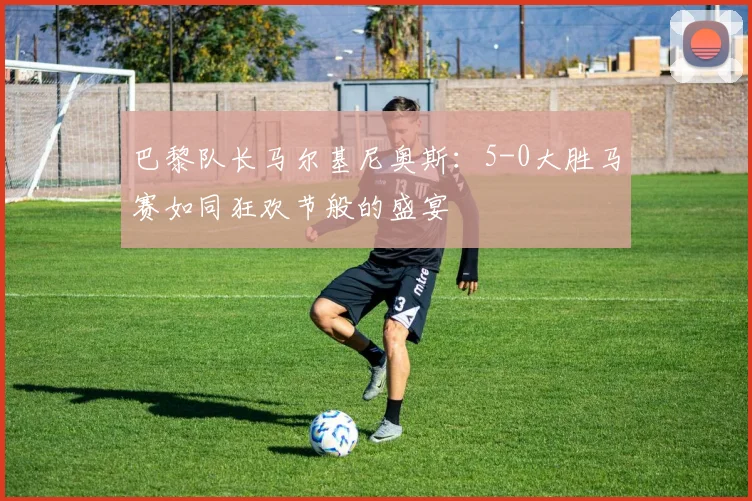 巴黎队长马尔基尼奥斯：5-0大胜马赛如同狂欢节般的盛宴