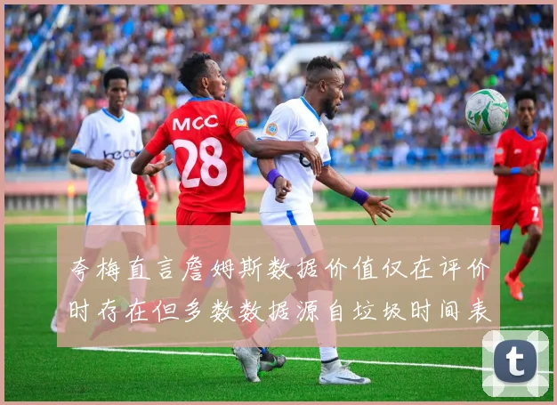 夸梅直言詹姆斯数据价值仅在评价时存在但多数数据源自垃圾时间表现