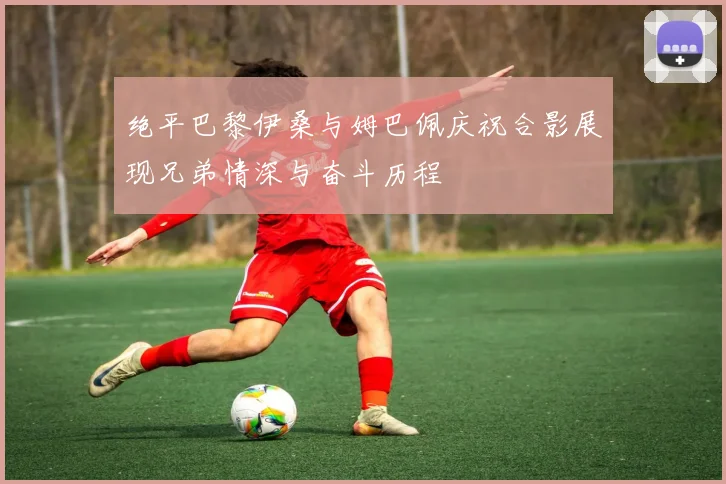 绝平巴黎伊桑与姆巴佩庆祝合影展现兄弟情深与奋斗历程