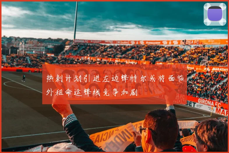 热刺计划引进左边锋特尔或将面临外租命运锋线竞争加剧