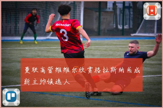 曼联高管维维尔欣赏格拉斯纳或成新主帅候选人