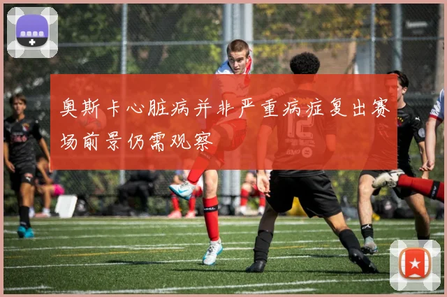 奥斯卡心脏病并非严重病症复出赛场前景仍需观察