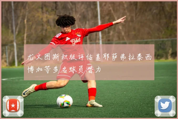 尤文图斯积极评估基耶萨弗拉泰西博加等多名球员潜力