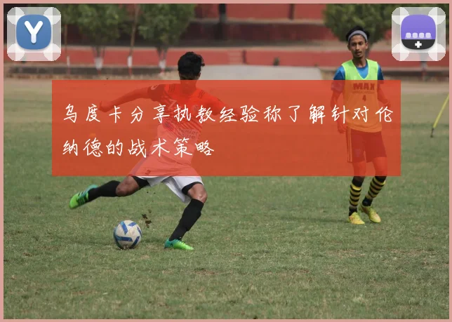 乌度卡分享执教经验称了解针对伦纳德的战术策略