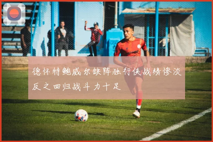 德怀特鲍威尔缺阵独行侠战绩惨淡反之回归战斗力十足