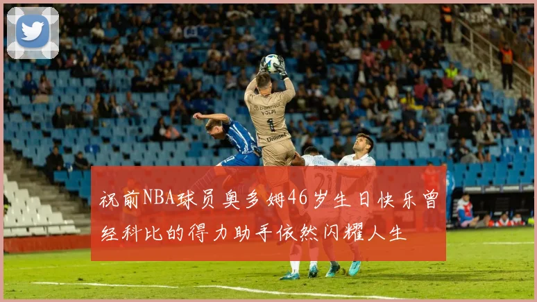 祝前NBA球员奥多姆46岁生日快乐曾经科比的得力助手依然闪耀人生