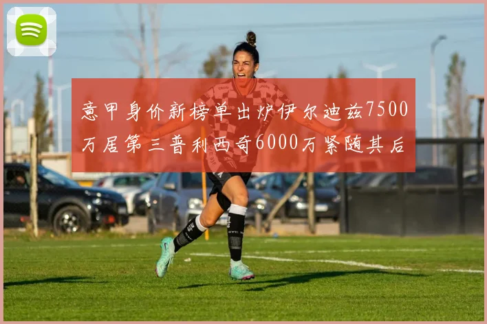 意甲身价新榜单出炉伊尔迪兹7500万居第三普利西奇6000万紧随其后