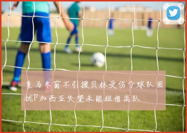 皇马冬窗不引援贝林受伤令球队困扰F加西亚失望未能租借离队