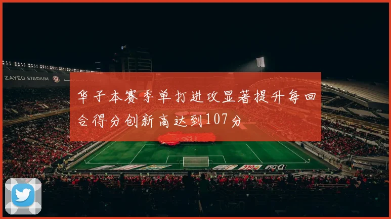 华子本赛季单打进攻显著提升每回合得分创新高达到107分