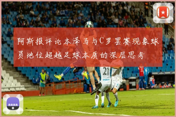 阿斯报评论本泽马与C罗罢赛现象球员地位超越足球本质的深层思考