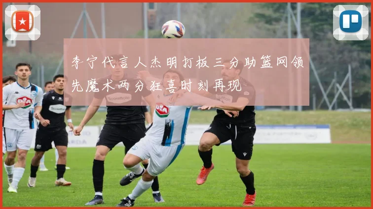 李宁代言人杰明打板三分助篮网领先魔术两分狂喜时刻再现
