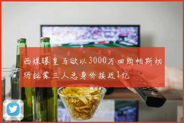 西媒曝皇马欲以3000万回购帕斯切玛拉蒙三人总身价接近1亿
