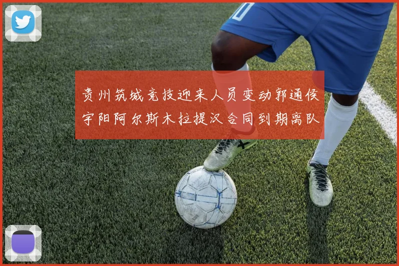 贵州筑城竞技迎来人员变动郭通侯宇阳阿尔斯木拉提汉合同到期离队
