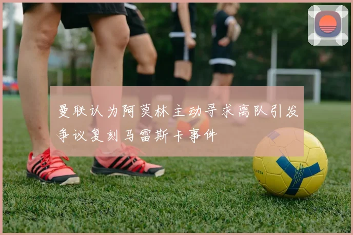 曼联认为阿莫林主动寻求离队引发争议复刻马雷斯卡事件
