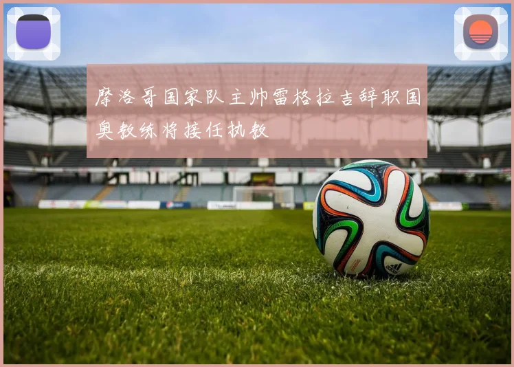 摩洛哥国家队主帅雷格拉吉辞职国奥教练将接任执教
