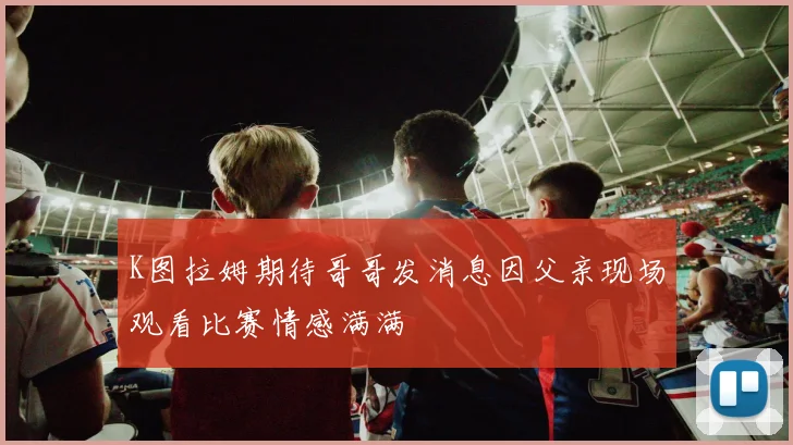 K图拉姆期待哥哥发消息因父亲现场观看比赛情感满满