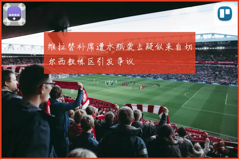 维拉替补席遭水瓶袭击疑似来自切尔西教练区引发争议